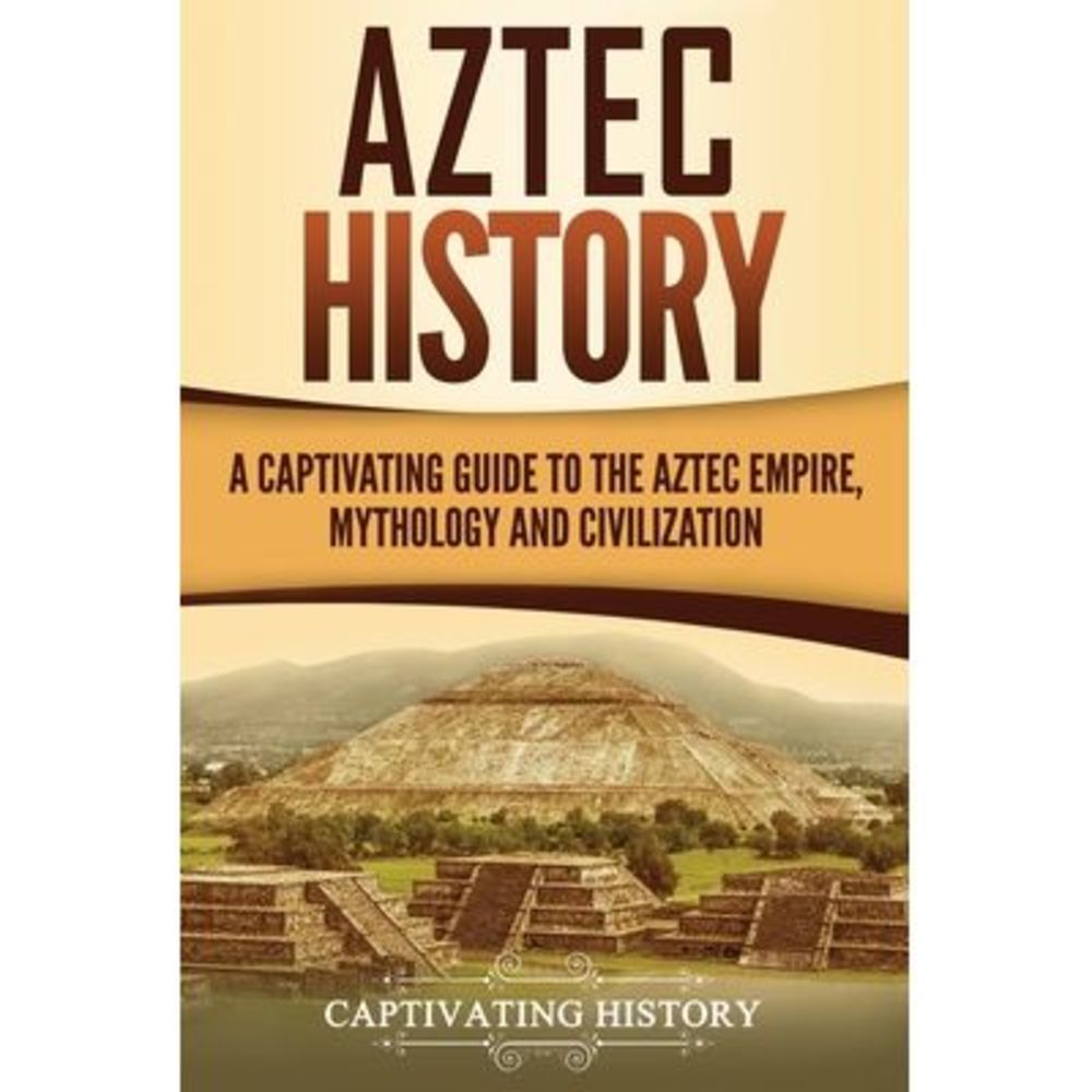 Aztec History: A Captivating Guide to the Aztec Empire, Mythology, and Civilizat